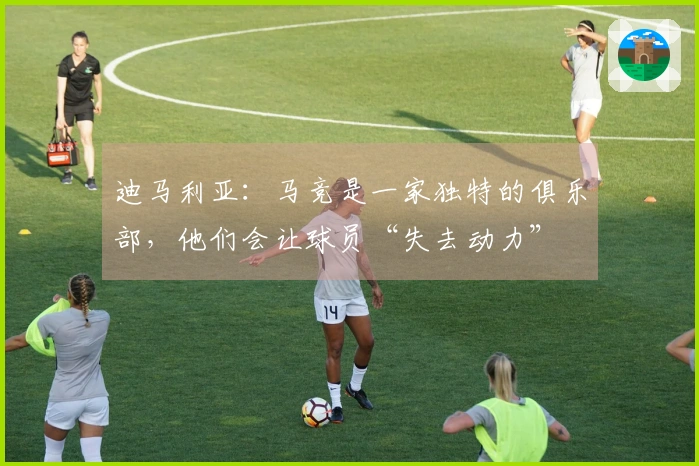 迪马利亚：马竞是一家独特的俱乐部，他们会让球员“失去动力”