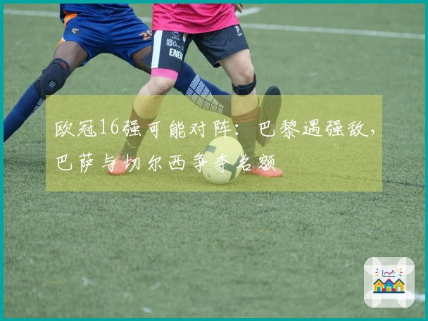 欧冠16强可能对阵：巴黎遇强敌，巴萨与切尔西争夺名额