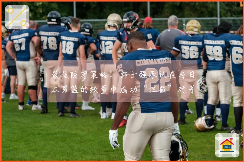 最佳防守策略！郭士强承认在与日本男篮的较量中成功“拦截”对手