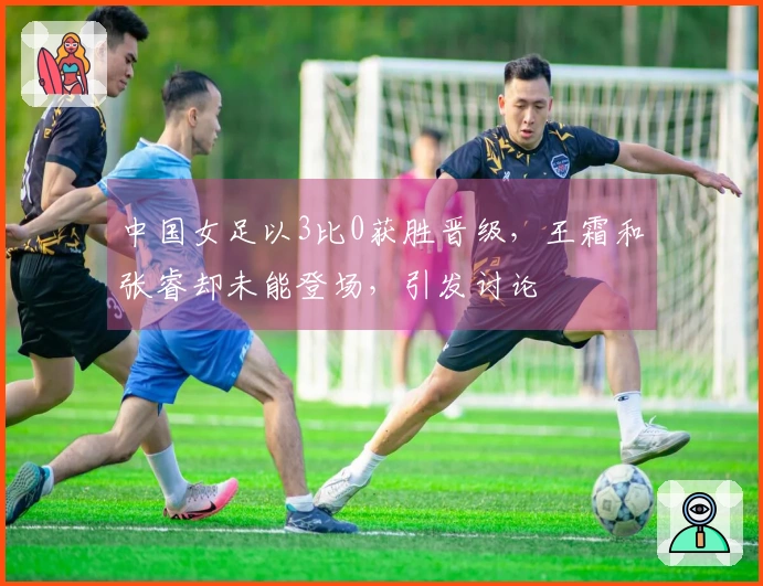 中国女足以3比0获胜晋级，王霜和张睿却未能登场，引发讨论