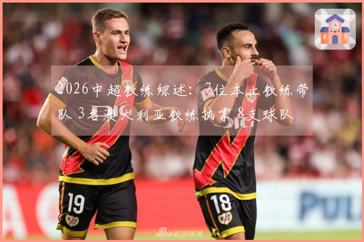 2026中超教练综述：7位本土教练带队 3名澳大利亚教练执掌 8支球队更换主帅