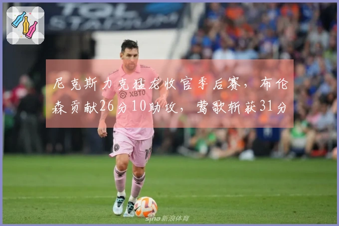 尼克斯力克猛龙收官季后赛，布伦森贡献26分10助攻，莺歌斩获31分