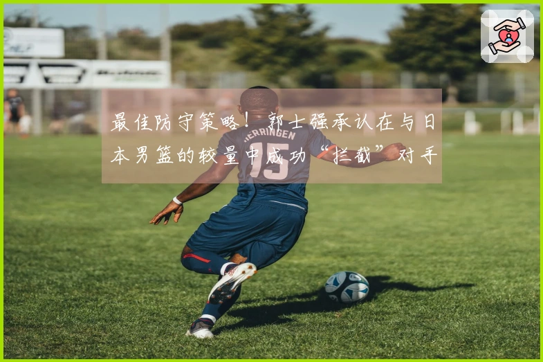最佳防守策略！郭士强承认在与日本男篮的较量中成功“拦截”对手