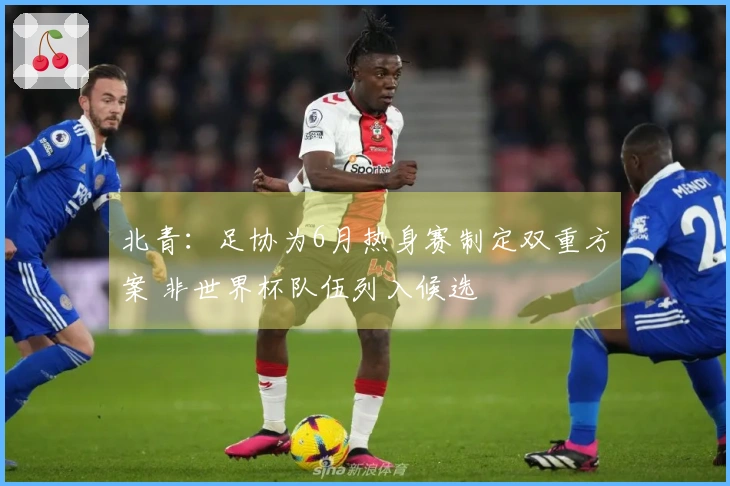 北青：足协为6月热身赛制定双重方案 非世界杯队伍列入候选