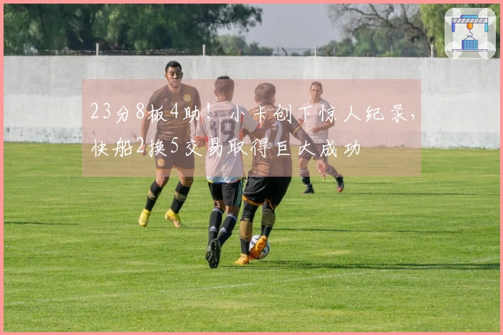 23分8板4助！小卡创下惊人纪录，快船2换5交易取得巨大成功