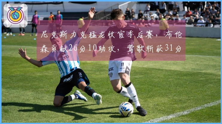 尼克斯力克猛龙收官季后赛，布伦森贡献26分10助攻，莺歌斩获31分