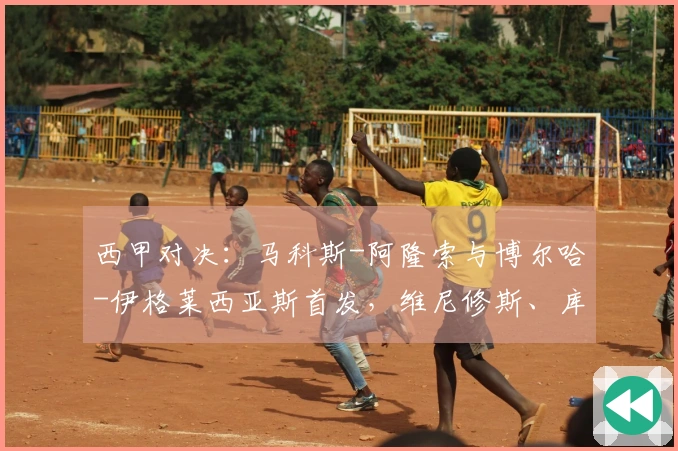 西甲对决：马科斯-阿隆索与博尔哈-伊格莱西亚斯首发，维尼修斯、库尔图瓦参战