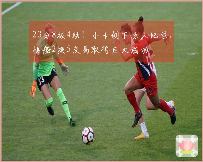 23分8板4助！小卡创下惊人纪录，快船2换5交易取得巨大成功