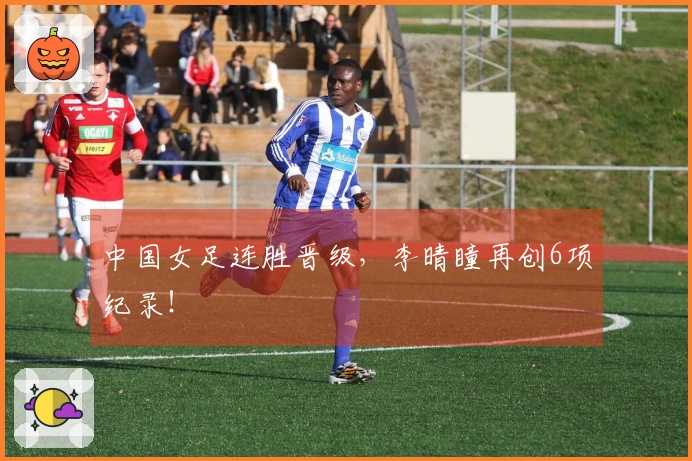 中国女足连胜晋级，李晴瞳再创6项纪录！