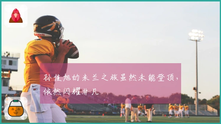 孙佳旭的米兰之旅虽然未能登顶，依然闪耀非凡