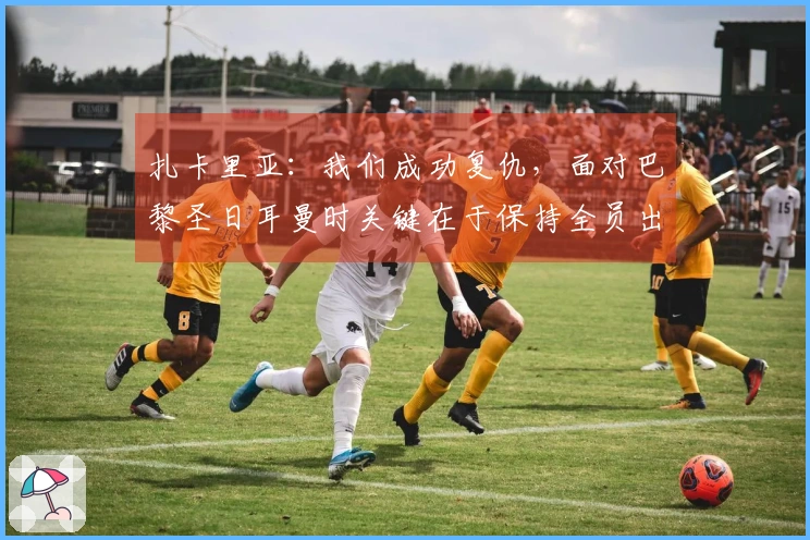 扎卡里亚：我们成功复仇，面对巴黎圣日耳曼时关键在于保持全员出战