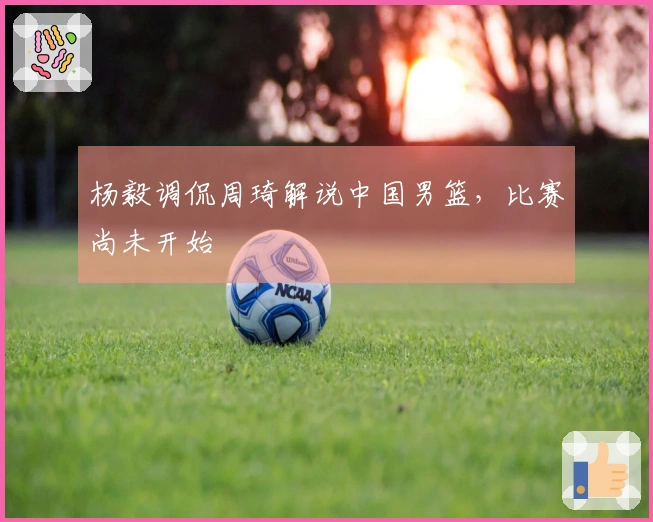 杨毅调侃周琦解说中国男篮，比赛尚未开始