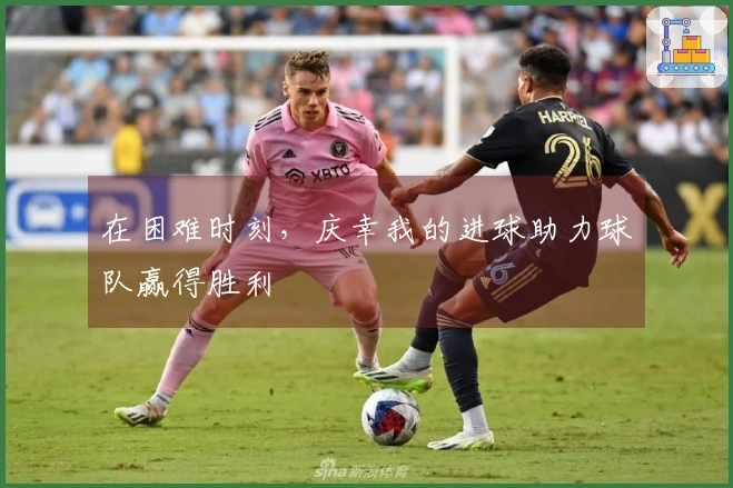 在困难时刻，庆幸我的进球助力球队赢得胜利