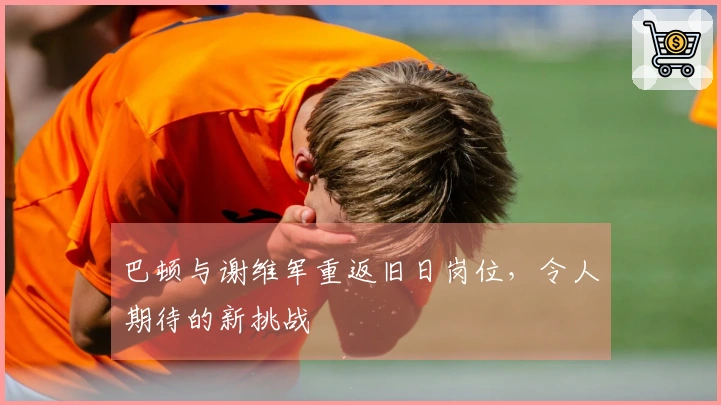 巴顿与谢维军重返旧日岗位，令人期待的新挑战