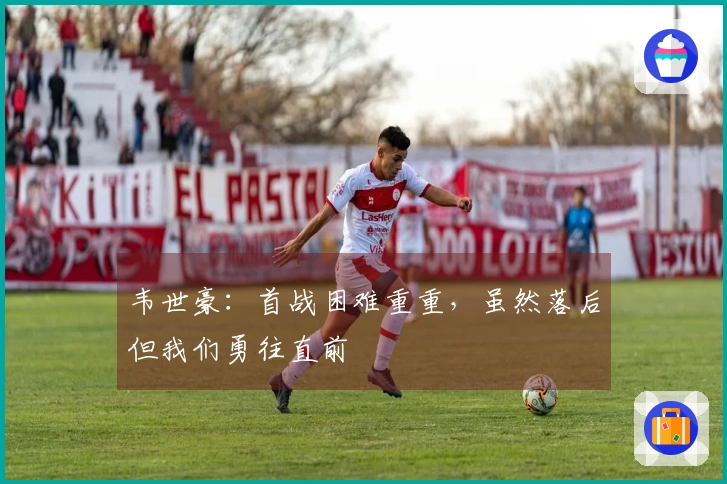 韦世豪：首战困难重重，虽然落后但我们勇往直前