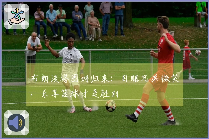 布朗谈塔图姆归来：目睹兄弟微笑，乐享篮球才是胜利