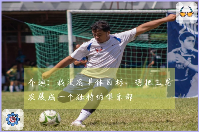 乔迪:我没有具体目标,想把玉昆发展成一个独特的俱乐部