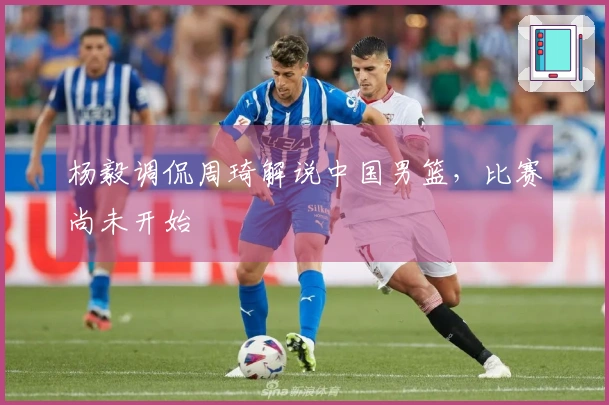 杨毅调侃周琦解说中国男篮，比赛尚未开始