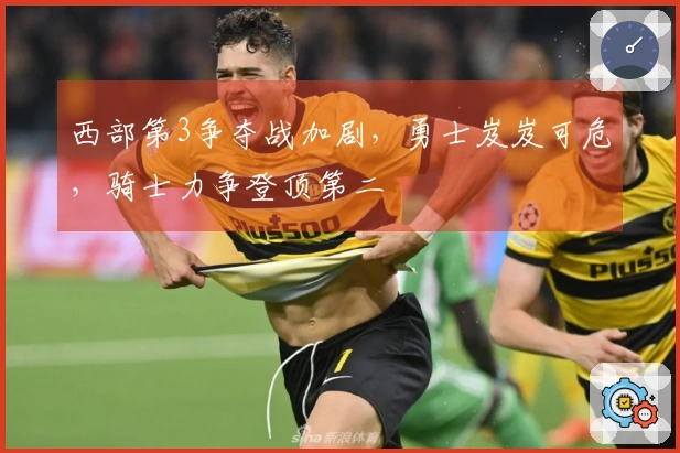 西部第3争夺战加剧，勇士岌岌可危，骑士力争登顶第二