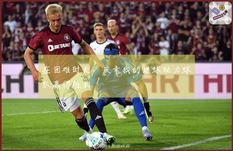 在困难时刻，庆幸我的进球助力球队赢得胜利