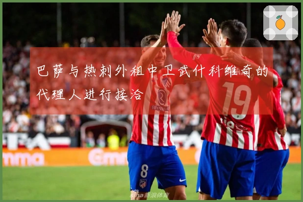 巴萨与热刺外租中卫武什科维奇的代理人进行接洽