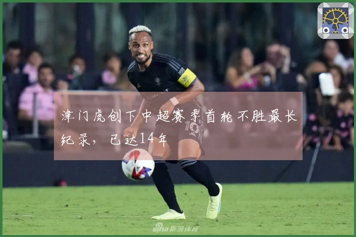 津门虎创下中超赛季首轮不胜最长纪录，已达14年