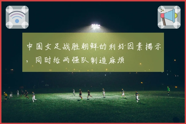 中国女足战胜朝鲜的利好因素揭示，同时给两强队制造麻烦