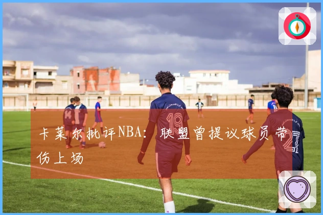 卡莱尔批评NBA：联盟曾提议球员带伤上场