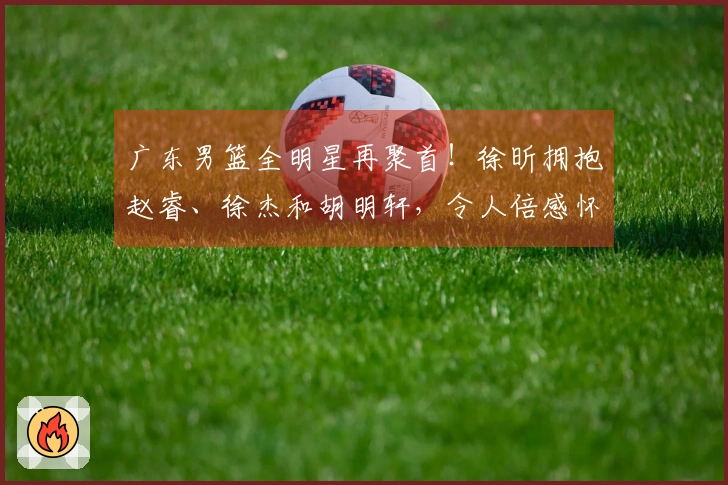 广东男篮全明星再聚首！徐昕拥抱赵睿、徐杰和胡明轩，令人倍感怀旧！